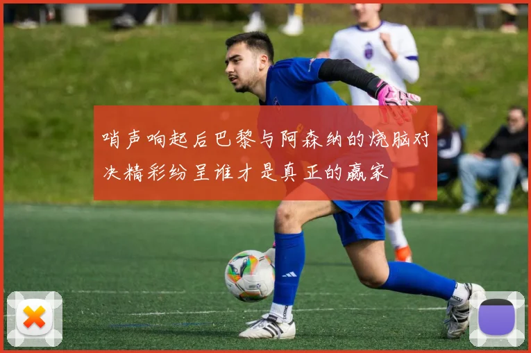 哨声响起后巴黎与阿森纳的烧脑对决精彩纷呈谁才是真正的赢家