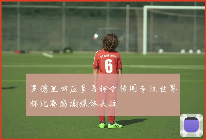 罗德里回应皇马转会传闻专注世界杯比赛感谢媒体关注