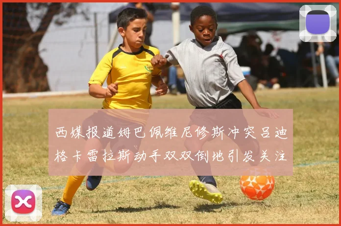 西媒报道姆巴佩维尼修斯冲突吕迪格卡雷拉斯动手双双倒地引发关注