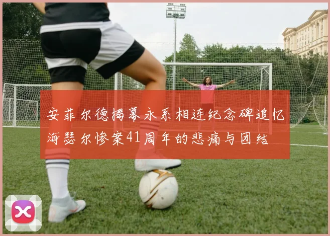 安菲尔德揭幕永系相连纪念碑追忆海瑟尔惨案41周年的悲痛与团结