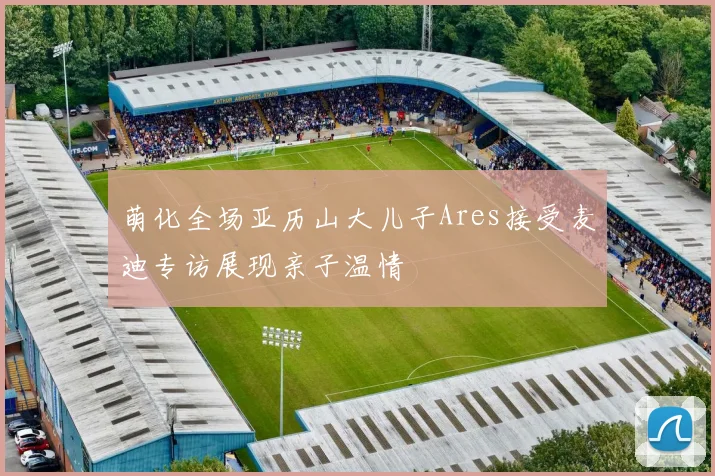萌化全场亚历山大儿子Ares接受麦迪专访展现亲子温情