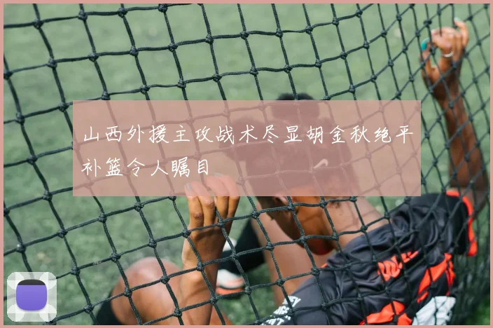 山西外援主攻战术尽显胡金秋绝平补篮令人瞩目