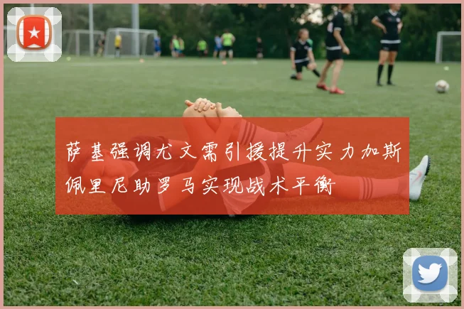 萨基强调尤文需引援提升实力加斯佩里尼助罗马实现战术平衡