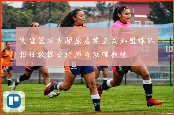 官宣篮坛先驱庞启蒙正式加盟球队担任数据分析师与助理教练