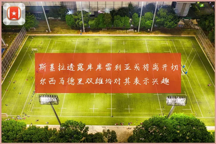 斯基拉透露库库雷利亚或将离开切尔西马德里双雄均对其表示兴趣