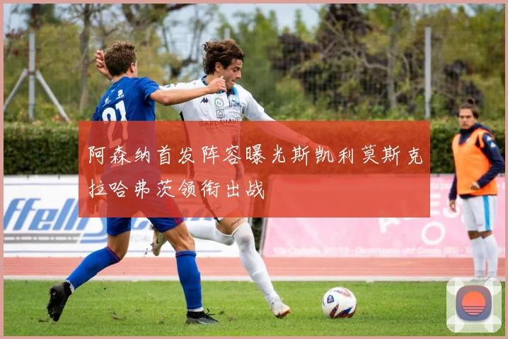 阿森纳首发阵容曝光斯凯利莫斯克拉哈弗茨领衔出战