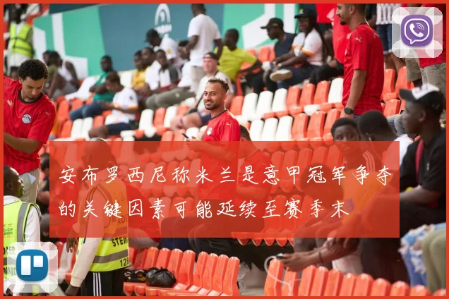 安布罗西尼称米兰是意甲冠军争夺的关键因素可能延续至赛季末