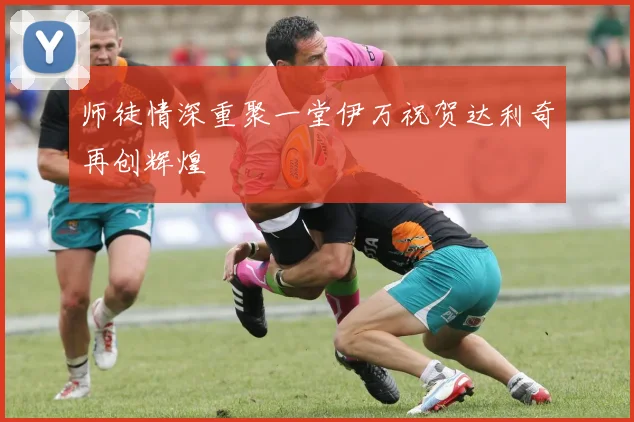 师徒情深重聚一堂伊万祝贺达利奇再创辉煌