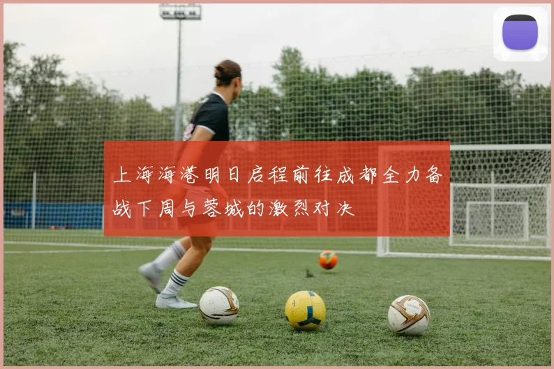 上海海港明日启程前往成都全力备战下周与蓉城的激烈对决