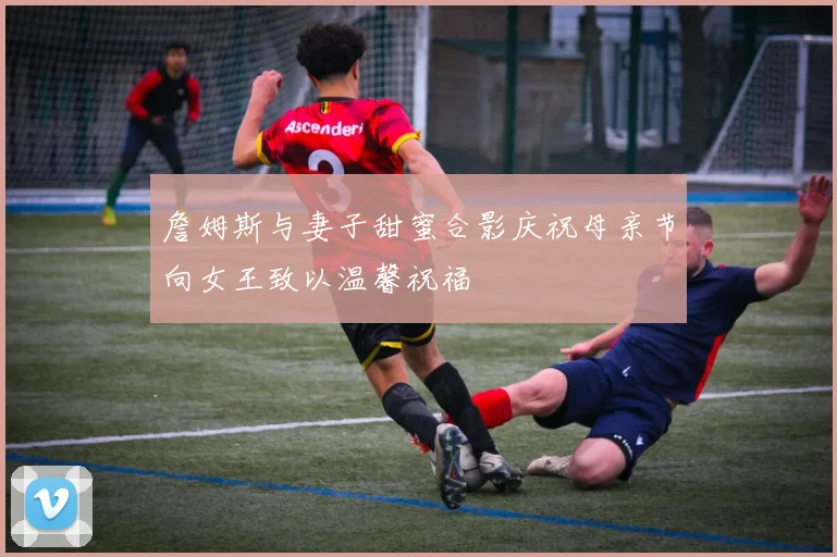 詹姆斯与妻子甜蜜合影庆祝母亲节向女王致以温馨祝福