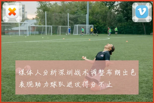 媒体人分析深圳战术调整布朗出色表现助力球队进攻得分不止