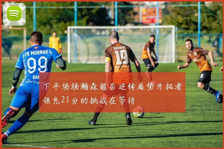 下半场杨瀚森能否逆转局势开拓者领先21分的挑战在等待