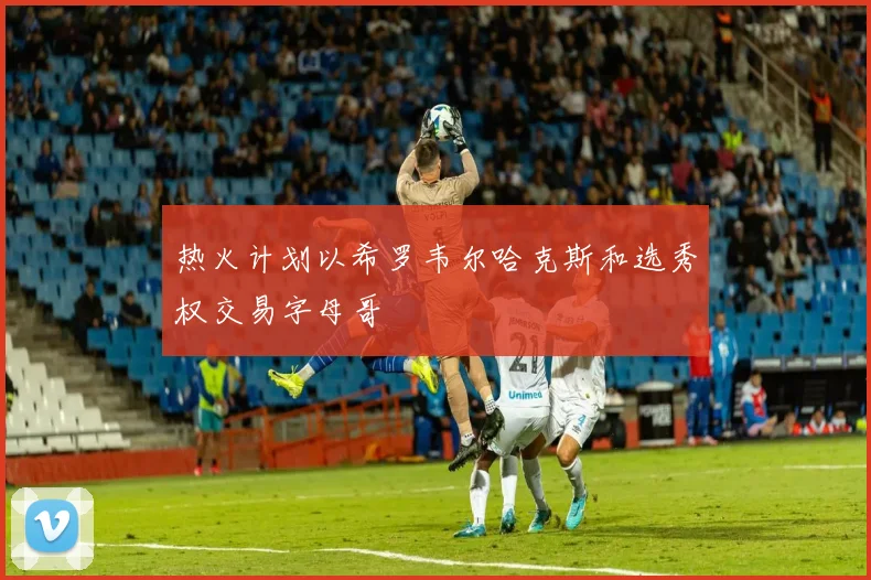 热火计划以希罗韦尔哈克斯和选秀权交易字母哥